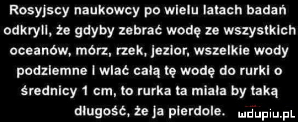 rosyjscy naukowcy po wielu latach badań odkryli że gdyby zebrać wodę ze wszystkich oceanów mórz rzek jezior wszelkie wody podziemne l wlać celą tę wodę do rurkl o średnicy   cm to rurka ta miała by taką długość.  e a pierdole. ndufiu fl