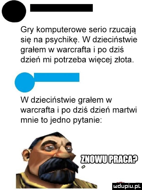 gry komputerowe serio rzucają się na psychikę. w dzieciństwie grałem w warcrafta i po dziś dzień mi potrzeba więcej złota. w dzieciństwie grałem w warcrafta i po dziś dzień martwi mnie to jedno pytanie gam