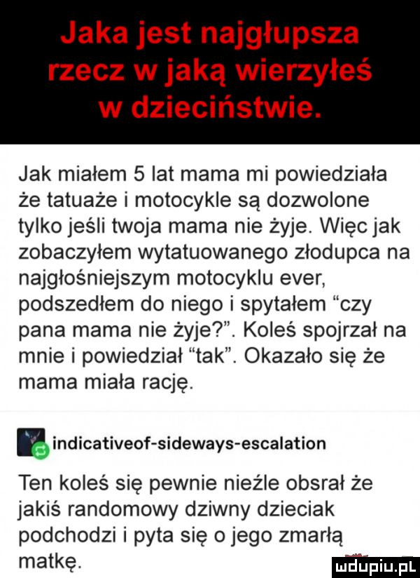 jaka jest najgłupsza rzecz w jaką wierzyłeś w dzieciństwie. jak miałem   lat mama mi powiedziała że tatuaże i motocykle są dozwolone tylko jeśli twoja mama nie żyje więcjak zobaczylem wytatuowanego złodupca na najgłośniejszym motocyklu eger podszedłem do niego i spytałem czy pana mama nie żyje. koleś spojrzał na mnie i powiedział tak. okazało się że mama miała rację. ę indicativeof sideways escalation ten koleś się pewnie nieźle obsrał że jakiś randomowy dziwny dzieciak podchodzi i pyta się o jego zmarłą matkę