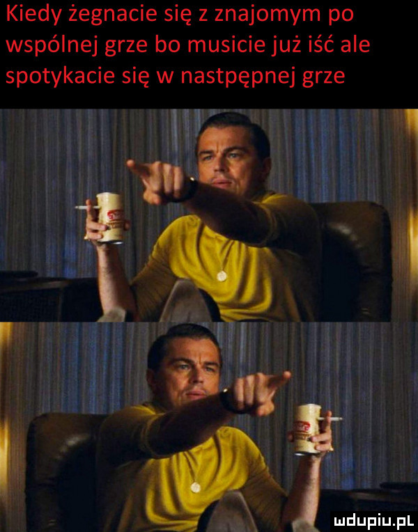 kiedy żegnacie się z znajomym po wspólnej grze bo musicie już iść ale spotykacie się w nastpępnej grze