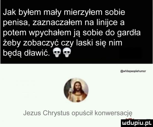 jak byłem mały mierzyłem sobie penisa zaznaczałem na linijce a potem wpychałem ją sobie do gardła żeby zobaczyć czy laski się nim będą dławić. jezus chrystus opuśmł konweranę
