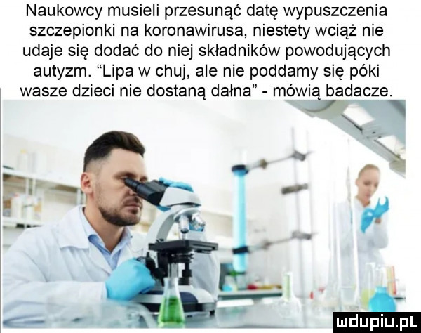 naukowcy musieli przesunąć datę wypuszczenia szczepionki na koronawirusa niestety wciąż nie udaje się dodać do niej składników powodujących autyzm. lipa w chuj ale nie poddamy się póki wasze dzieci nie dostaną dagna mówią badacze