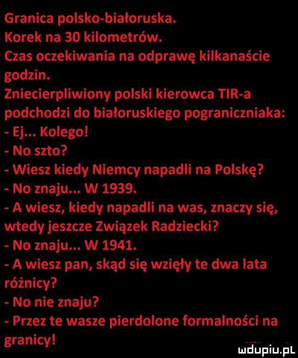 granica polsko białoruska. korek na    kilometrów. czas oczekiwania na odprawę kilkanaście godzin. zniecierpliwiony polski kierowca tir a podchodzi do białoruskiego pograniczniaka ej. kolegol no seto wiesz kiedy niemcy napadli na polskę no znoju. w     . a wiesz kiedy napadli na was znaczy się wtedy jeszcze związek radziecki no znoju. w     . a wiesz pan skąd się wzięły te dwa lata różnicy no nie znoju przez te wasze pierdolone formalności na ranic g y
