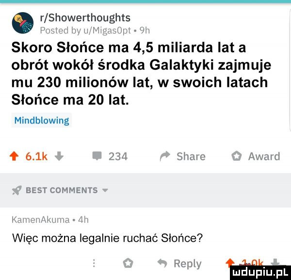 r showerthoughts pniew v m t mw mm uw skoro słońce ma     miliarda lat a obrót wokół środka galaktyki zajmuje mu     milionów lat w swoich latach słońce ma    lat. mindblowing f    k     stare award best comments xv widm m   więc można legalnie ruchaó słońce r mm