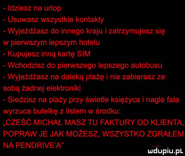 idziesz na urlop usuwasz wszystkie kontakty wyjeżdżasz do innego kraju i zatrzymujesz się w pierwszym lepszym hotelu kupujesz inną kane sim wchodzisz do pierwszego lepszego autobusu wyjeżdżasz na daleka plażę i nie zabierasz ze sobą żadnej elektroniki siedzisz na plazy przy świetle księżyca i nagle fala wyrzuca butelkę z listem w środku czesc michał masz tu faktury od klienta popraw je jak możesz. wszystko zgrałem na pendrive a. mduplu pl