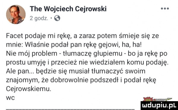 tee wojciech cejrowski   godz.   facet podaje mi rękę a zaraz potem śmieje się ze mnie właśnie podał pan rękę gejowi ha ha nie moj problem tłumaczę głupiemu boja rękę po prestu umyje i przecież nie wiedzialem komu podaję. ale pan. będzie się musial tłumaczyć swoim znajomym że dobrowolnie podszedł i podał rękę cejrowskiemu. wc