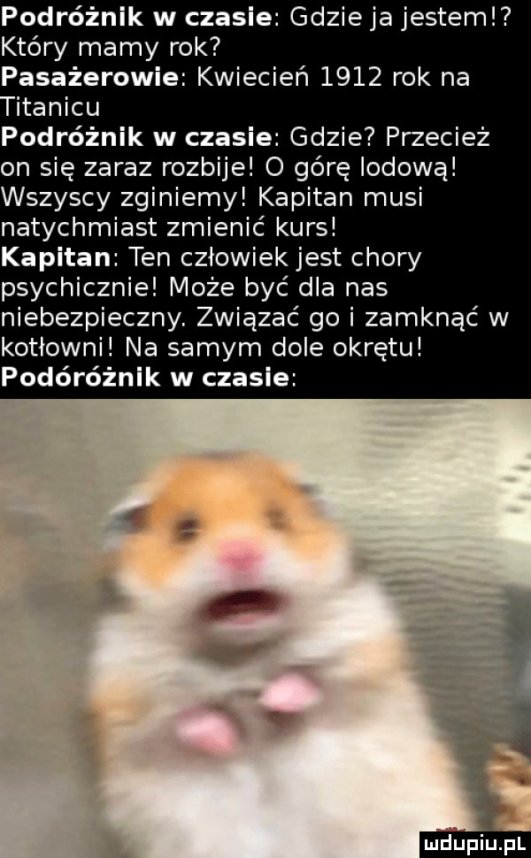 podróżnik w czasie gdzie ja jestem kiery mamy rok pasażerowie kwiecień      rok na podróżnik w czasie gdzie przecież on się za   rozbije o górę lodową wszyscy zginiemy kapitan musi natychmiast zmienić kurs kapitan ten człowiek jest chory psychicznie może być dla nas niebezpieczny. związać go i zamknąć w kotłowni na samym dole okrętu podóróżnik w czasie