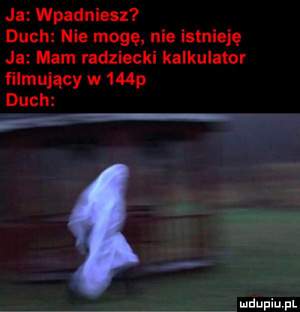 ja wpadniesz duch nie mogę nie istnieję ja mam radziecki kalkulator filmujący w    p duch g. meupiupl