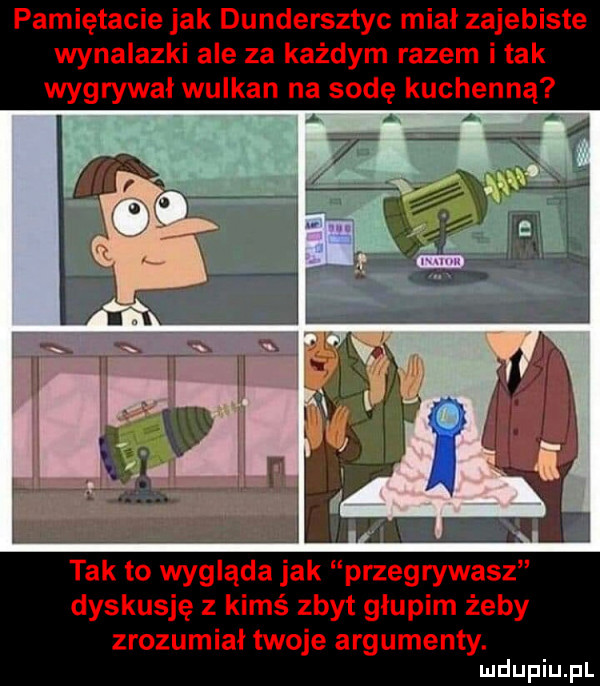 pamiętacie jak dundersztyc mial zajebiste wynalazki ale za każdym razem imak wygrywał wulkan na sodę kuchenną i tak to wygląda jak przegrywasz dyskusję z kimś zbyt głupim żeby zrozumiał twoje argumenty