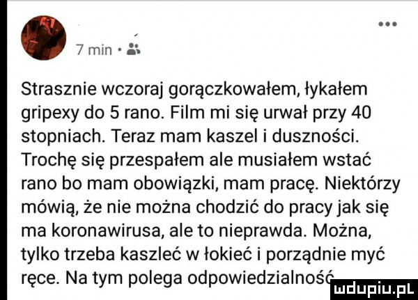 mm strasznie wczoraj gorączkowałem łykałem gripexy do   rano. film mi się urwał przy    stopniach. teraz mam kaszel i duszności. trochę się przespałem ale musiałem wstać rano bo mam obowiązki mam pracę. niektórzy mówią że nie można chodzić do pracyjak się ma koronawirusa ale to nieprawda. można tylko trzeba kaszleć w łokieć i porządnie myć ręce. na tym polega odpowiedzialnoścmm