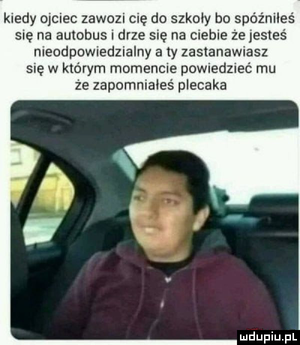 kiedy ojciec zawozi cię do szkoły bo spóźniłeś się na autobus i drze się na ciebie że jesteś nieodpowiedzialny a ty zastanawiasz się w którym momencie powiedzieć mu że zapomniałeś plecaka