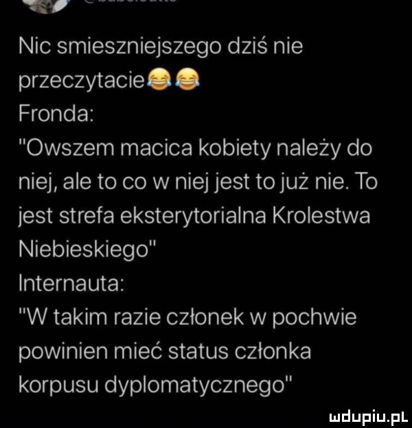 nic smieszniejszego dziś nie przeczytacie. fronda owszem macica kobiety należy do niej ale to co w niej jest tojuż nie. to jest strefa eksterytorialna krolestwa niebieskiego internauta w takim razie członek w pochwie powinien mieć status członka korpusu dyplomatycznego