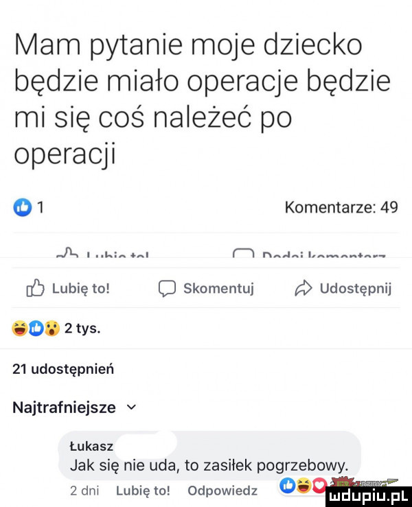 mam pytanie moje dziecko będzie miało operacje będzie mi się coś należeć po operacji   komentarze    jx. l m in an. lubię to c skomemuj d udostępnij o.  tys.    udostępnień najtrafniejsze v łukasz jak się nie uda to zasiłek pogrzebowy.  dm lubięlo odpowiedz        pr