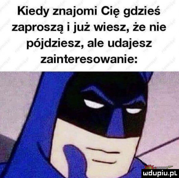 kiedy znajomi cię gdzieś zaproszą i już wiesz że nie pójdziesz ale udajesz zainteresowanie mdnpiwupl