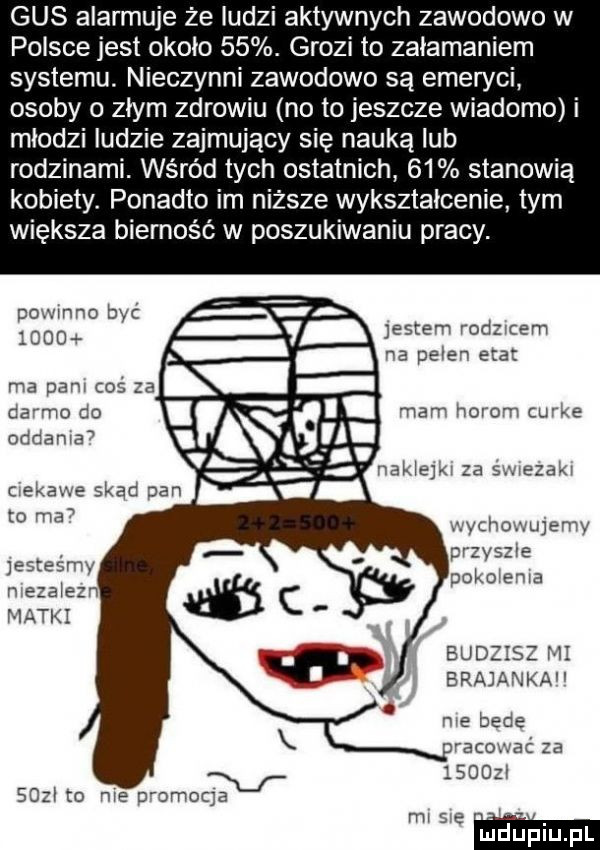gus alarmuje że ludzi aktywnych zawodowo w polsce jest około   . grozi to załamaniem systemu. nieczynni zawodowo są emeryci osoby o złym zdrowiu no to jeszcze wiadomo i miedzi ludzie zajmujący się nauką ub rodzinami. wśród tych ostatnich    stanowią kobiety. ponadto im niższe wykształcenie tym większa bierność w poszukiwaniu pracy. pomono być lgoo hi jestem rodzmem na pełen etat ma pam cos  a da mo do oddania mam horom cu xe nakiejm za s arezakr to ma wychowujemy jesteśmy przyssie edy pako eda matki budzisz m brejanka me bede pracować za v sou m me zmmoqa