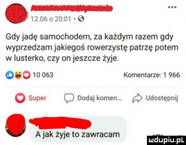gdy jadę samochodem za każdym razem gdy wyprzedzam jakiegoś rowerzystę patrzę potem w lusterko czy on jeszcze żyje.            komentarze         super c dodaj kamen. udostępnij a jak żyje to zawracam