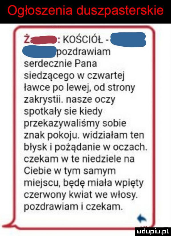ż z kościół pozdrawiam serdecznie pana siedzącego w czwartej ławce po lewej od strony zakrystii. nasze oczy spotkały sie kiedy przekazywaliśmy sobie znak pokoju. widziałam ten błysk i pożądanie w oczach czekam wie niedziele na ciebie w tym samym miejscu będę miała wpięty czerwony kwiat we wlosy. pozdrawiam i czekam
