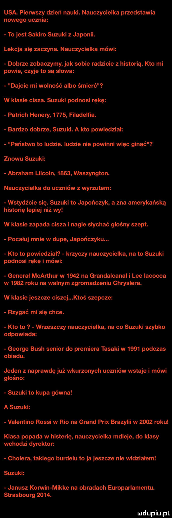 usa. pierwszy dzień nauki. nauczycielka przedstawia nowego ucznia to jest sakuro suzuki z japonii. lekcja się zaczyna. nauczycielka mówi dobrze zobaczymy jak sobie radzicie z historią. kto mi powie czyje to są slowa dajcie mi wolność albo śmierć w klasie cisza. suzuki podnosi rękę patrach hedery      filadelfia. bardzo dobrze suzuki. a kto powiedział państwo to ludzie. ludzie nie powinni więc ginąć znowu suzuki abraham lincoln      waszyngton. nauczycielka do uczniów wyrzutem wstydźci się. suzuki to japończyk a zna amerykańską historię lepiej niż wy w klasie zapada cisza i nagle słychać głośny szept. pocaluj mnie w dupę japończyku. kto to powiedział krzyczy nauczycielka. na to suzuki podnosi rękę i mówi general mcarthur w      na grandalcanal i lee iacocca w      roku na walnym zgromadzeniu chryslera. w klasie jeszcze ciszej ktoś szepcze rzygać mi się chce. kto to i wrzeszczy nauczycielka na co suzuki szybko odpowiada george bush senior do premiera tasaki w      podczas obiadu. jeden naprawdę już wkurzonych uczniów wstaje i mówi głośno suzuki to kupa gówna a suzuki valentino rossi w rio na grand prix brazylii w      roku klasa popada w histerię nauczycielka mdleje do klasy wchodzi dyrektor. cholera takiego burdelu to ja jeszcze nie widzialem suzuki janusz korwin mikre na obradach europarlamentu. strasbourg     . luclupiu pl