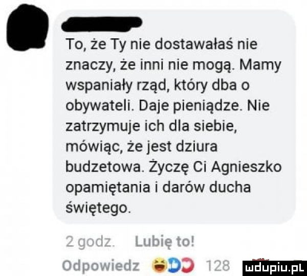 to że ty nie dostawałaś nie znaczy że inni nie mogą. marny wspaniały rząd który dba o obywateli. daje pieniądze. nie zatrzymuje ich dla siebie mówiąc że jest dziura budzemwa. życzę ci agnieszko opamiętania i darów ducha świętego