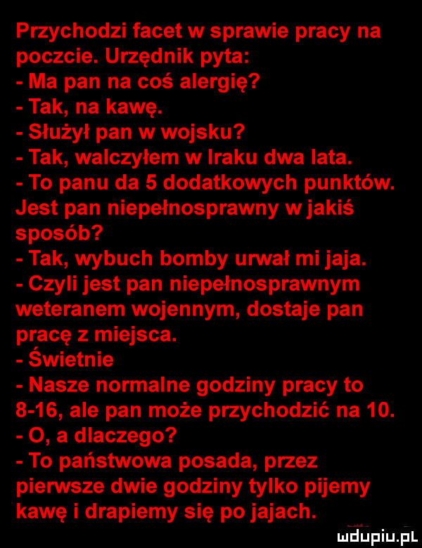 przychodzi facet w sprawie pracy na poczcie. urzędnik pyta ma pan na coś alergię tak na kawę. służył pan w wojsku tak walczyłem w iraku dwa lata. to panu da   dodatkowych punktów. jest pan niepełnosprawny wjakiś sposób tak wybuch bomby urwał mi jaja. czyli jest pan niepełnosprawnym weteranem wojennym dostaje pan pracę z miejsca. świetnie nasze normalne godziny pracy to      ale pan może przychodzić na   .   a dlaczego to państwowa posada przez pierwsze dwie godziny tylko pijemy kawę i drapiemy się po jajach