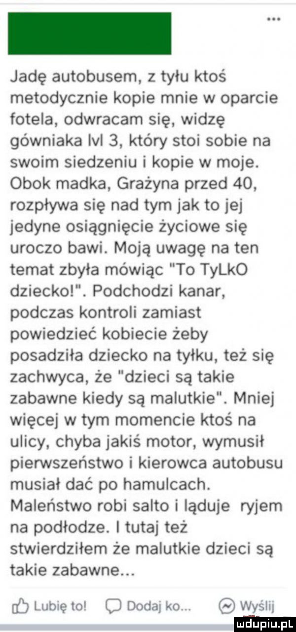 jadę autobusem z tyłu ktoś metodycznie kopie mnie w oparcie fotela odwracam się widzę górniaka lal   który stoi sobie na swoim siedzeniu i kopie w moje. obok madka grażyna przed    rozpływa się nad tym jak to jej jedyne osiągnięcie życiowe się uroczo bawi. moją uwagę na ten temat zbyła mówiąc to tylko dziecko. podchodzi kanar podczas kontroli zamiast powiedzieć kobiecie żeby posadziła dziecko na tyłku. też się zachwyca że dzieci są takie zabawne kiedy są malutkie. mniej więcej w tym momencie ktoś na ulicy. chyba jakiś motor wymusił piensteństwo i kierowca autobusu musiał dać po hamulcach. maleństwo robi salto i ląduje ryjem na podłodze. tutaj też stwierdziłem że malutkie dzieci są takie zabawne. ó lubię to c dodaj ko. wyślij