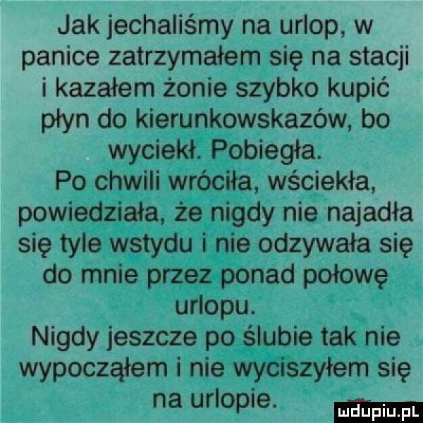 jak jechaliśmy na urlop w panice zatrzymałem się na stacji i kazałem żonie szybko kupić płyn do kierunkowskazów bo wyciekł. pobiegła. po chwili wróciła wściekła powiedziała że nigdy nie najadła się tyle wstydu i nie odzywała się do mnie przez ponad połowę urlopu. nigdy jeszcze po ślubie tak nie wypocząłem i nie wyciszyłem się na urlopie