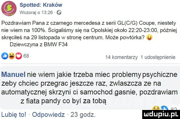 spotted kraków wczora       o pozdrawiam pana z ozimego mercedesa z serii gl c g coupe niestety me wiem na     s oigaiismy sie na opolskiej około            później skreoiies na    listopada w strone centrum może powtórka. dziewczyna z bmw f             komentarzy i udostępnienie manuel nie wiem jakie trzeba miec problemypsychiczne zeby chciec przegrac jeszcze raz zwlaszcza ze na automatycznej skrzyni ci samochod gasnie pozdrawiam z fiata pandy co był za tobą lubię tc odpowiedz    godz