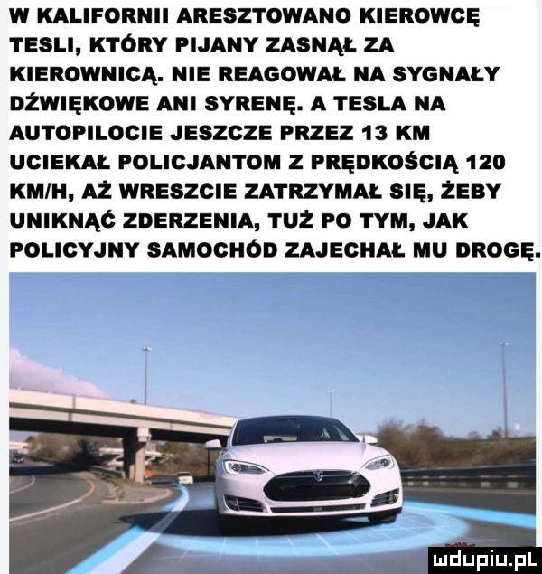 w kalifornii aresz i olano kierowcę tesli który pijany zasnął za kierownicą. nie reagowai. na sygnały nźwnęxowa ani syrenę. a tesla na autopilocie jeszcze przez    km uciekm. pochan rom z prędkością     kun h aż wreszcie zatrzymai. się żeby uniknąć zderzenia tuż po tym jak policyjny samochod zajeghm. uu drogę