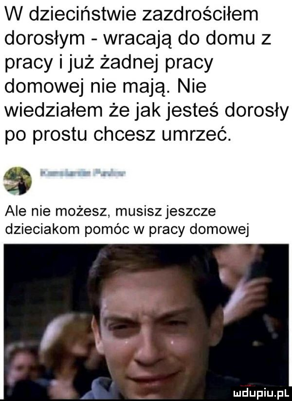 w dzieciństwie zazdrościłem dorosłym wracają do domu z pracy i już żadnej pracy domowej nie mają. nie wiedziałem że jak jesteś dorosły po prestu chcesz umrzeć.      . ale nie możesz musiszjeszcze dzieciakom pomóc w pracy domowej ł i
