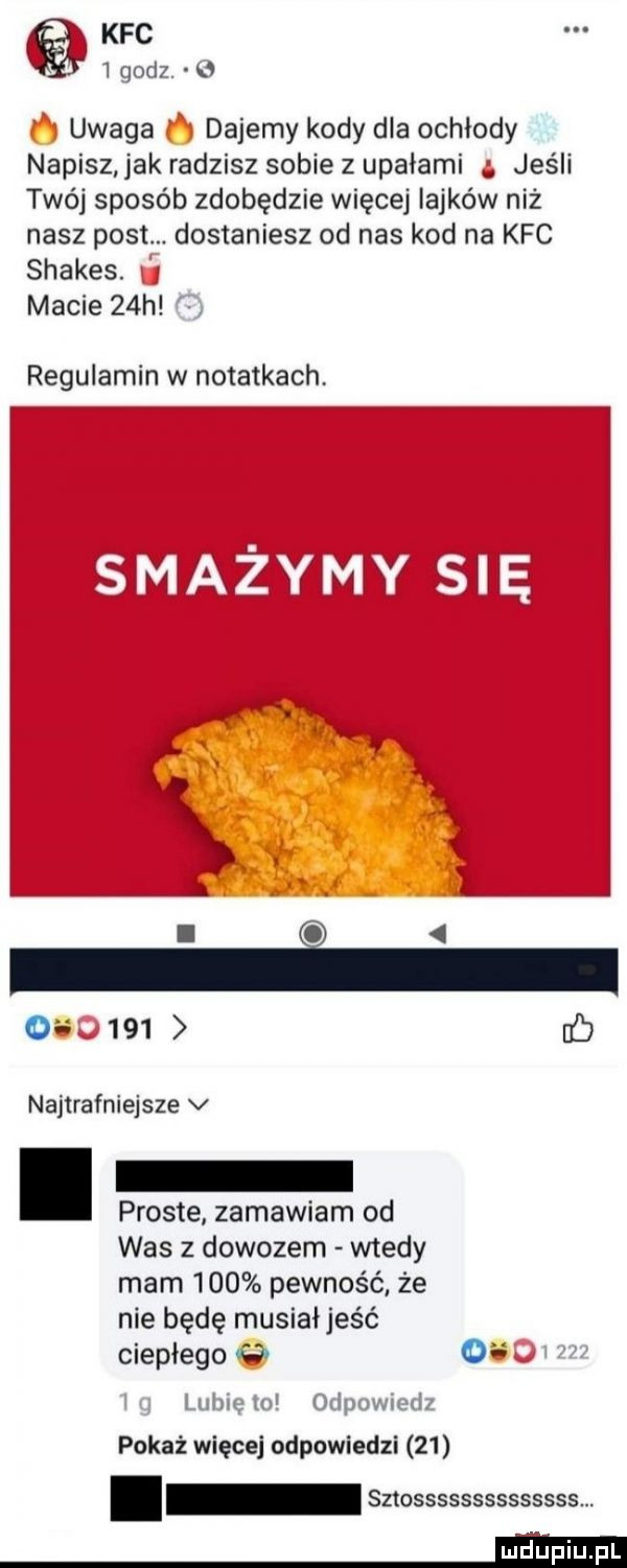 kfc rjori   uwaga dajemy kody dla ochłody napisz jak radzisz sobie z upałami jeśli twój sposób zdobędzie więcej iajków niż nasz post. dostaniesz od nas kod na kfc shakes. macie   h regulamin w notatkach. i   o     ab najtrafniejsze v proste zamawiam od was   dowozem wtedy mam     pewność że nie będę musiał jeść ciepłego c   pokaż więcej odpowiedzi    sztossssssssssssss