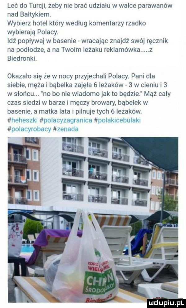 leć do turcji żeby nie brać udziału w walce parawanów nad bałtykiem wybierz hotel który według komentarzy rzadko wybierają polacy. idź popływaj w basenie wracając znajdz swój ręcznik na podłodze a na twoim ieżaku reklamówka z biedronki. okazało się że w nocy przyjechali polacy pani dla siebie męża i bąbelka zajęła   iezaków   w cieniu   w słońcu. no bo nie wiadomo jak to będzie mel cały czas siedzi w barze i męczy browary babelek w basenie a matka lata i pilnuje tych   iezaków   l ł. y l ni mduplu pl