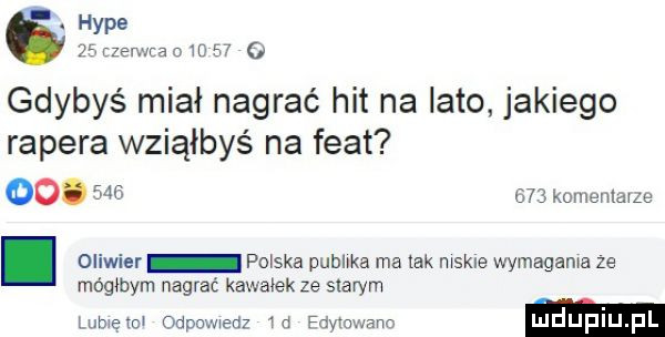 hyle    rzerwna o m    o gdybyś miał nagrać hit na lato jakiego rapera wziąłbyś na fiat    w     komenlavze. oliwier paska publika ma tak mąkle wymagała ze mógmym nagrać kawałek ze starym mem odporem w demwam