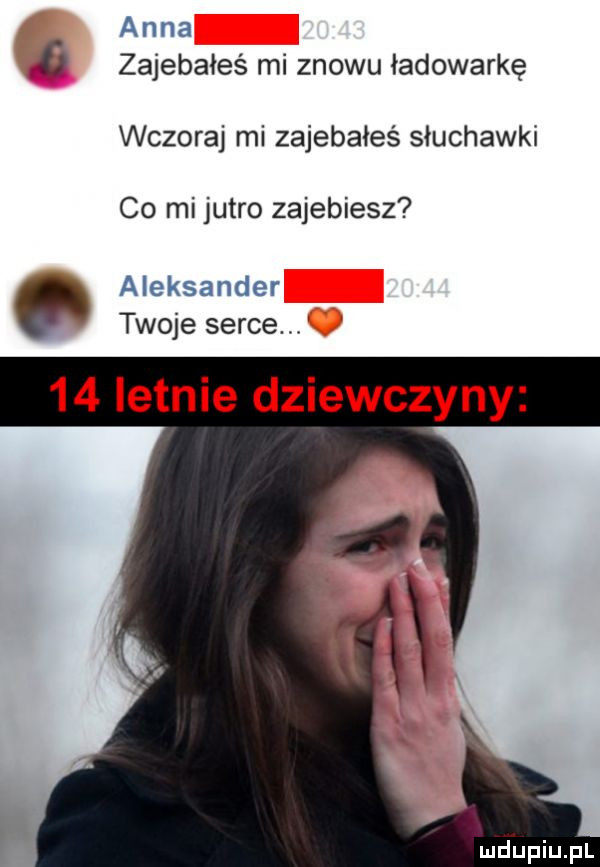 anna   zajebałeś mi znowu ładowarkę wczoraj mi zajebałeś słuchawki co mi jutro zajebiesz aleksander twoje serce    letnie dziewczyny