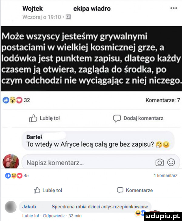 wojtek ekipa wiadro może wszyscy jesteśmy grywalnymi postaciami w wielkiej kosmicznej grze. a lodówka jest punktem zapisu dlatego każdy czasem ją otwiera. zagląda do środka po czym odchodzi nie wyciągając z niej niczego. o    komenlavze   b luhxelo o dada komeman bartel to wtedy w afryce lecą całą gre bez zapisu napisz komentarz js i dhir iz   lunięto q komentarze. jakub speedmna robia dzieci amyszczepaonko łcow marz n w lune mi