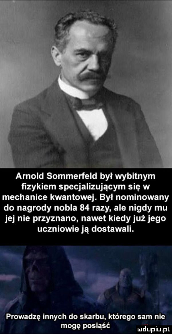 arnold sommerfeld był wybitnym fizykiem specjalizującym się w mechanice kwantowej. byl nominowany do nagrody nobla    razy ale nigdy mu jej nie przyznano nawet kiedy już jego uczniowie ją dostawali. qu. abakankami n ą lo. prowadzę innych do skarbu którego sam nie mogę posiąść depiu pl