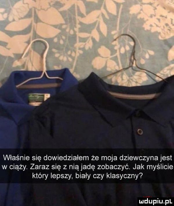 właśnie się dowiedziałem że moja dziewczyna jest w ciąży. zaraz się z nią jadę zobaczyć. jak myślicie który lepszy bialy czy klasyczny