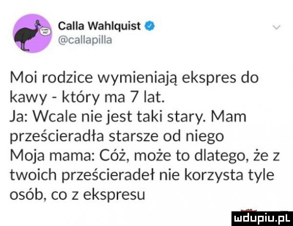 cella wahlquist. callapilla moi rodzice wymieniają ekspres do kawy który ma   lat. ja wcale niejest taki stary. mam prześcieradła starsze od niego moja mama cóż może to dlatego że z twoich prześcieradeł nie korzysta tyle osób co z ekspresu