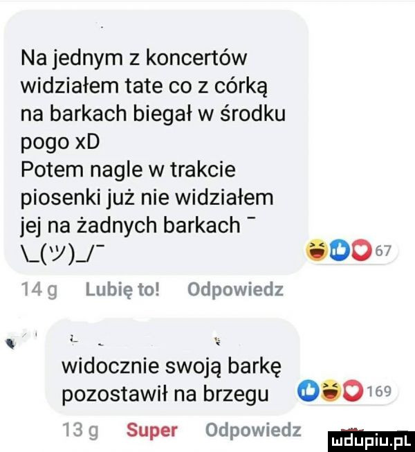 na jednym z koncertów widziałem tate co z córką na barkach biegał w środku pogo xd potem nagle w trakcie piosenki już nie widziałem jej na żadnych barkach       lubię to odpowiedz widocznie swoją barkę pozostawił na brzegu        super odpowiedz