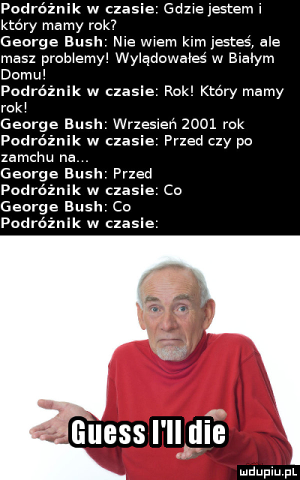 podróżnik w czasie gdzie jestem i który mamy rok george bush nie wiem kim jesteś ale masz problemy wylądowałeś w białym domu podróżnik w czasie rok który mamy rok george bush wrzesień      rok podróżnik w czasie przed czy po zamchu na. george bush przed podróżnik w czasie co george bush co podróżnik w czasie