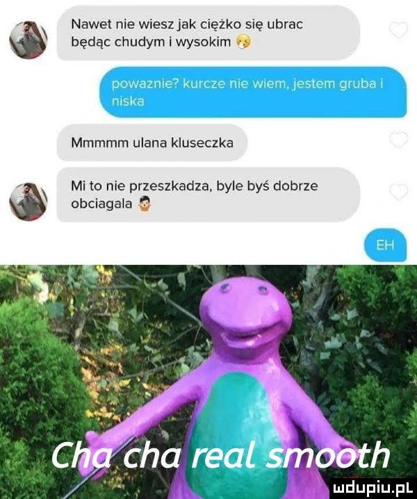 n nawet nie wieszjak ciężko się ubrac ó będąc chudym i wysokim. mmmmm ulana kluseczka x mi to nie przeszkadza. byle byś dobrze obciagala