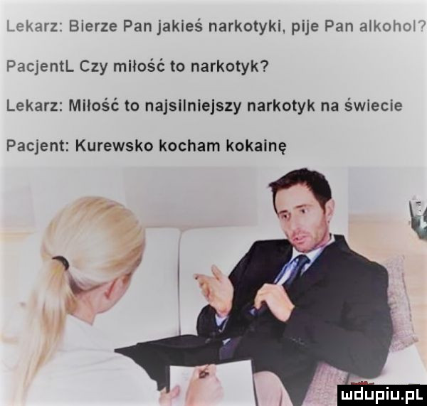 ekarz bierze pan jakieś narkotyki. pije pan alkowo pacjentl czy miłość to narkotyk lekarz mzios ć to najsilniejszy narkotyk na świecie pacjent kurewsko kocham kokainę g yr   x