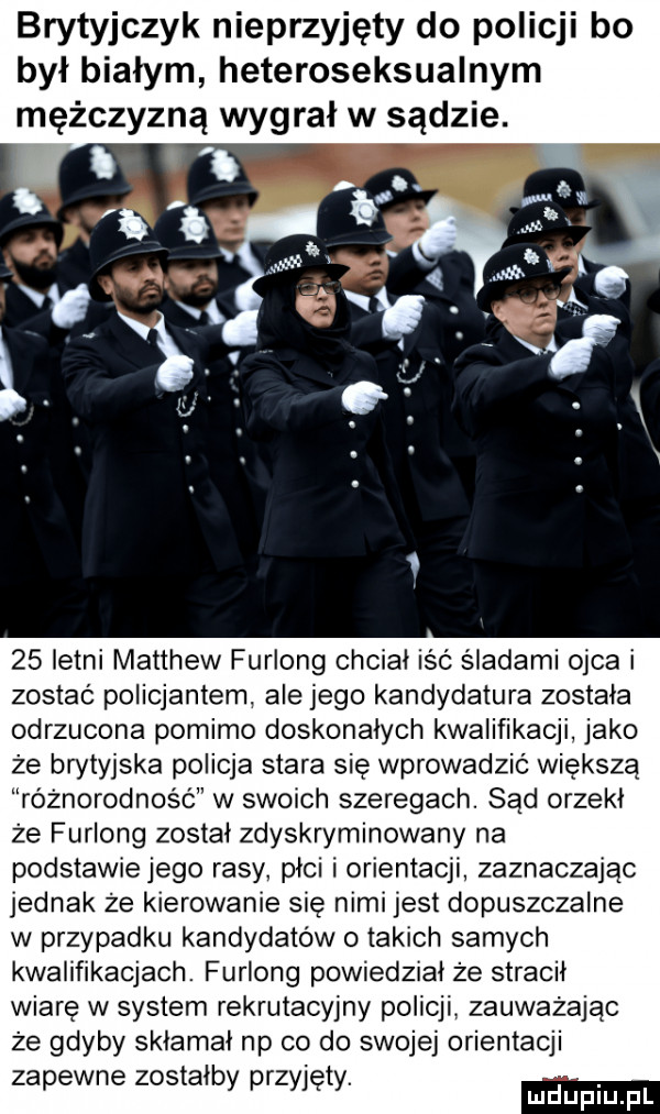 brytyjczyk nieprzyjęty do policji bo był białym heteroseksualnym mężczyzną wygral w sądzie.    letni matthew furlong chcial icc śladami ojca i zostać policjantem. ale jego kandydatura została odrzucona pomimo doskonalych kwalifikacji jako że brytyjska policja stara się wprowadzić większą różnorodność w swoich szeregach. sąd orzekł że furlong został zdyskryminowany na podstawiejego rasy piel i orientacji zaznaczając jednak że kierowanie się nimi jest dopuszczalne w przypadku kandydatów o takich samych kwalifikacjach. furlong powiedzial że stracil wiarę w system rekrutacyjny policji. zauważając że gdyby sklamal np co do swojej orientacji zapewne zostałby przyjęty. ma