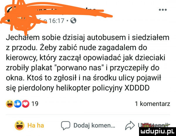 jach lem sobie dzisiaj autobusem i siedziałem z przodu. żeby zabić nude zagadalem do kierowcy który zaczął opowiadać jak dzieciaki zrobiły plakat porwano nas i przyczepily do okna. ktoś to zgłosił i na środku ulicy pojawil się pierdolony helikopter policyjny xdddd odo      komentarz. ha ha o dodaj kamen. lidilńiń fai