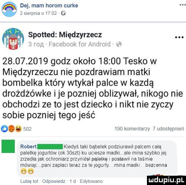 dej mam horom curie   slerpma        o spotted międzyrzecz. i. worm w a mami            godz około       tysko w międzyrzeczu nie pozdrawiam matki bombelka który wtykał palce w kajdą drożdżówce ice pozniej oblizywał nikogo nie obchodzi ze to jest dziecko i nikt nie zyczy sobie pozniej tego jeść o.         komemavzy   ildosiepmeń. rober kiedyś taki bąbelek pudziurawii palcem celą paletkę jogurtów nk    m ku uciesze madkl ale mina szybko le zrzedła jak ochroniarz przyniósł paieikę i posiewu na iasrme mową pam zapiacl ieiaz za te jogurty mma madki bezcenna lubletol odpowiedz m edviowano