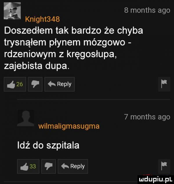 h   months ago knight    doszedłem tak bardzo że chyba trysnąłem płynem mózgowo rdzeniowym z kręgosłupa zajebista dupa.     repry p   months ago wilmaligmasugma idź do szpitala    hreply f mdhpiupl