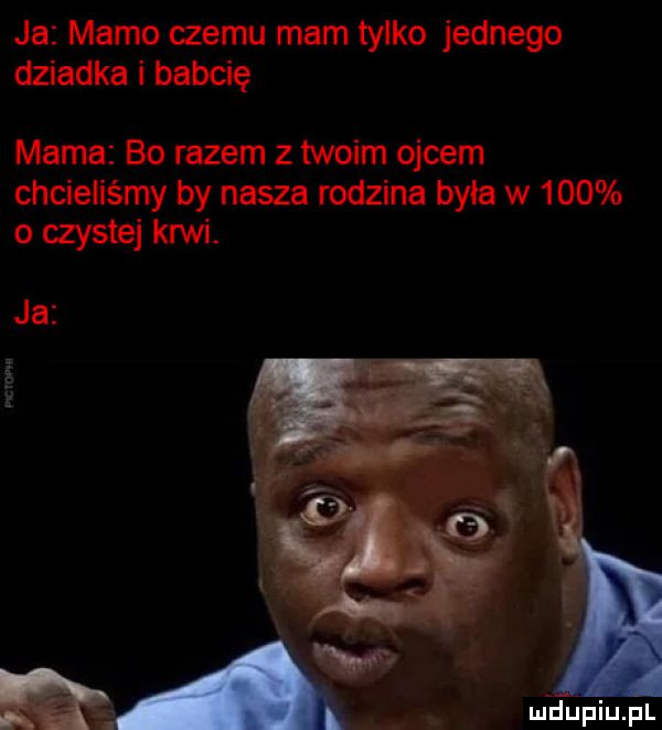 ja mamo czemu mam tylko jednego dziadka i babcię mama bo razem z twoim ojcem chcieliśmy by nasza rodzina byla w     o czystej krwi. ja mk. wdupiu pl