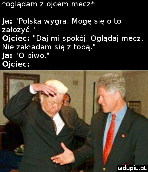 oglądam z ojcem mecz ja polska wygra. mogę się o to założyć ojciec daj mi sporej. oglądaj mecz. nie zakładam się z tobą ja   piwo ojciec