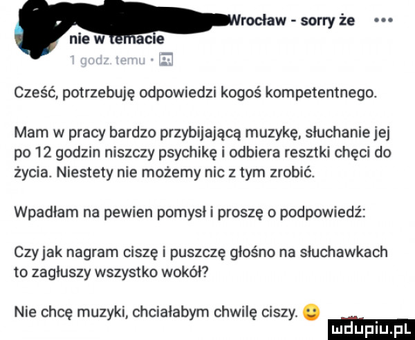 cześć potrzebuję odpowiedzi kogoś kompetentnego. mam w pracy bardzo przybijającą muzykę siuchaniejej po    godzin niszczy psychikę i odbiera resztki chęci do życia niestety nie możemy nie z tym zrobić wpadłam na pewien pomysli proszę o podpowiedź czyhak nagram ciszę i puszczę glos no na słuchawkach to zagłuszy wszystko wokół nie chcę muzyki chcialabym chwilę ciszy