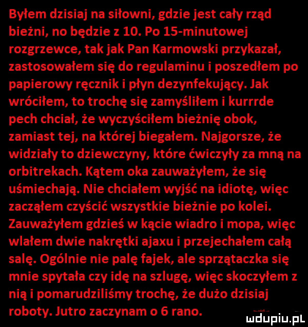 byłem dzisiaj na siłowni gdzie jest cały rząd bieżni no będzie z   . po    minutowej rozgrzewce tak jak pan karbowski przykazał zastosowałem się do regulaminu i poszedlem po papierowy ręcznik i płyn dezynfekujący. jak wróciłem to trochę się zamyśliłem i kurrrde pech chciał że wyczyściłem bieżnię obok zamiast tej na której biegałem. najgorsze że widziały to dziewczyny które ćwiczyły za mną na orbitrekach. kątem oka zauważyłem. że się uśmiechają. nie chciałem wyjść na idiotę więc zacząłem czyścić wszystkie bieżnie po kolei. zauważyłem gdzieś w kącie wiadro i mopa więc wlałem dwie nakrętki ajaxu i przejechałem całą salę. ogólnie nie palę fajek ale sprzątaczka się mnie spytała czy idę na szlagę więc skoczyłem z nią i pomarudziliśmy troche że dużo dzisiaj roboty. jutro zaczynam o   rano. mfﬁpiuﬁl