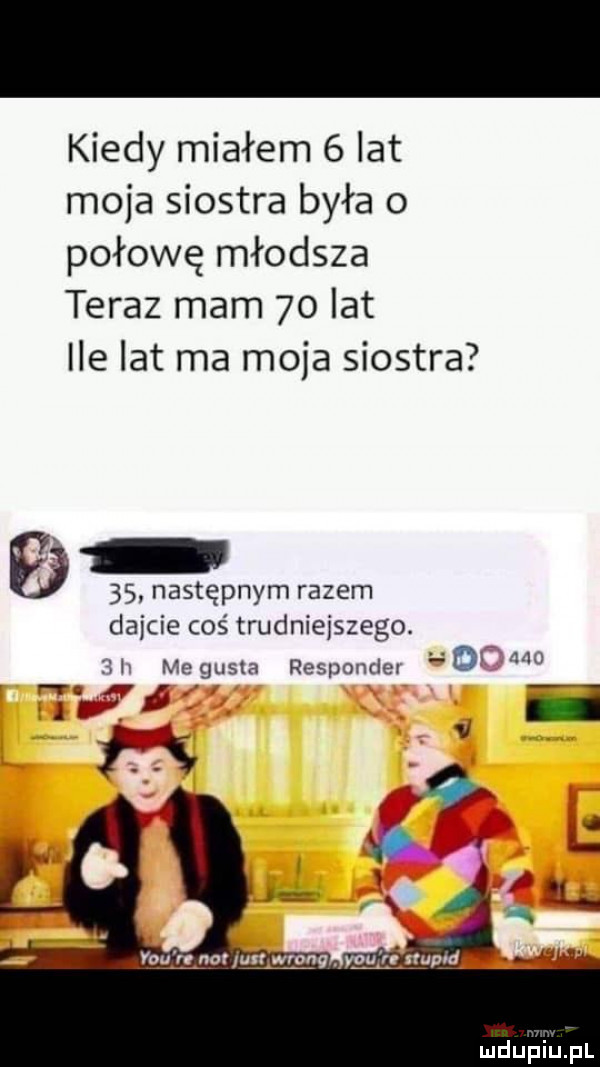 kiedy miałem   lat moja siostra była o połowę młodsza teraz mam    lat ile lat ma moja siostra  s następnym razem dajcie coś trudniejszego. i me gęsia responde rr   r.     u ii